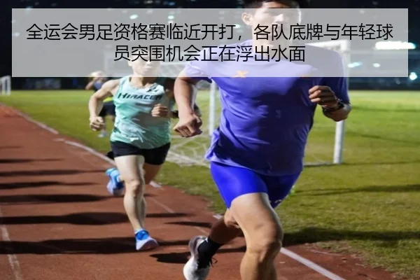 全运会男足资格赛临近开打，各队底牌与年轻球员突围机会正在浮出水面